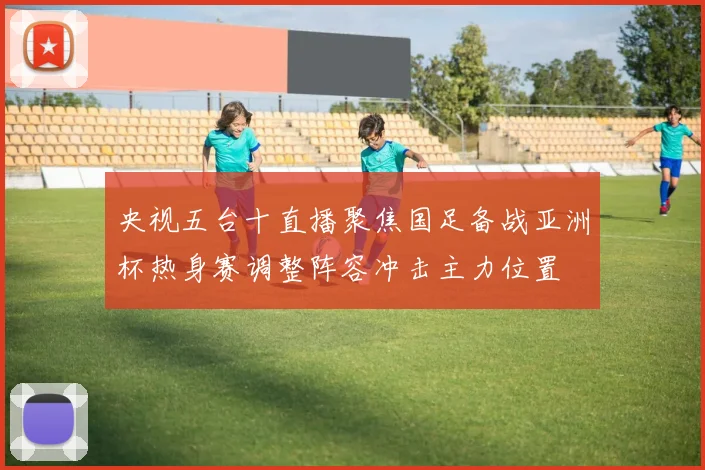 央视五台十直播聚焦国足备战亚洲杯热身赛调整阵容冲击主力位置