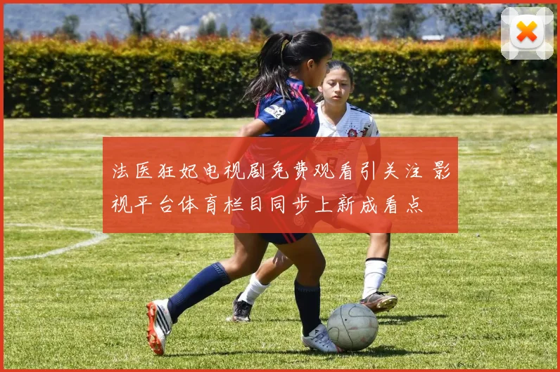 法医狂妃电视剧免费观看引关注 影视平台体育栏目同步上新成看点