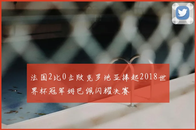 法国2比0击败克罗地亚捧起2018世界杯冠军姆巴佩闪耀决赛