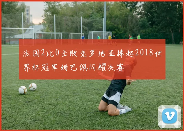 法国2比0击败克罗地亚捧起2018世界杯冠军姆巴佩闪耀决赛