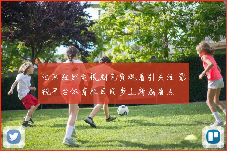 法医狂妃电视剧免费观看引关注 影视平台体育栏目同步上新成看点