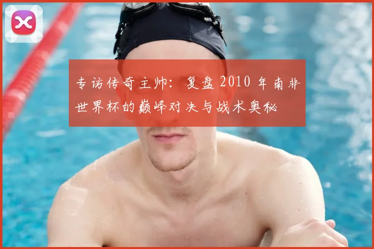 专访传奇主帅：复盘 2010 年南非世界杯的巅峰对决与战术奥秘