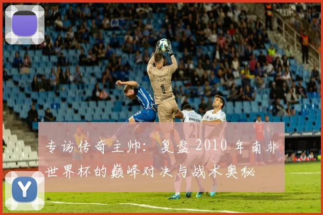 专访传奇主帅：复盘 2010 年南非世界杯的巅峰对决与战术奥秘