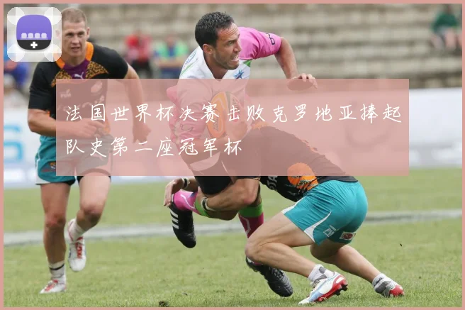 法国世界杯决赛击败克罗地亚捧起队史第二座冠军杯