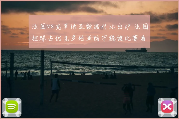 法国vs克罗地亚数据对比出炉 法国控球占优克罗地亚防守稳健比赛看点明确