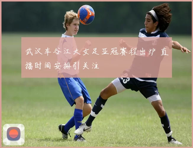 武汉车谷江大女足亚冠赛程出炉 直播时间安排引关注