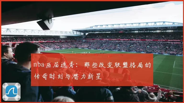 nba历届选秀：那些改变联盟格局的传奇时刻与潜力新星