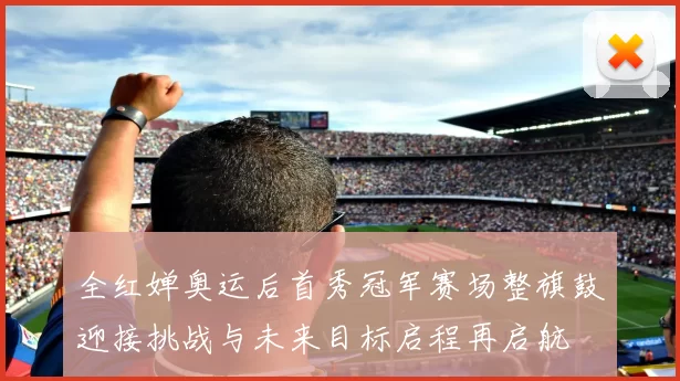 全红婵奥运后首秀冠军赛场整旗鼓迎接挑战与未来目标启程再启航