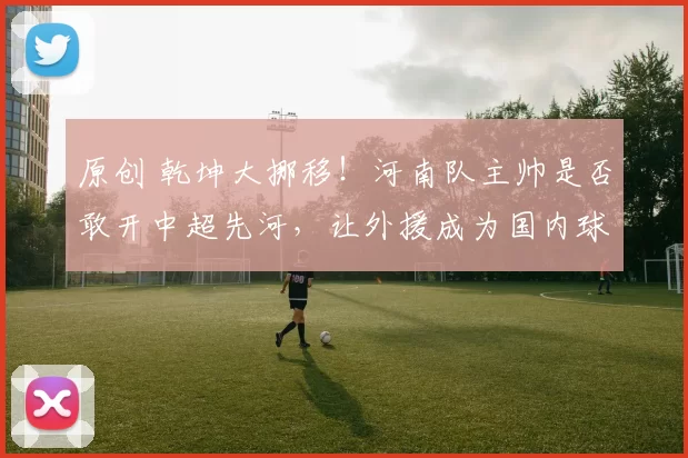 原创 乾坤大挪移！河南队主帅是否敢开中超先河，让外援成为国内球员的替补？
