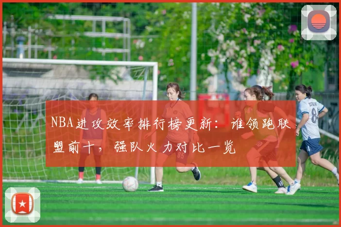 NBA进攻效率排行榜更新：谁领跑联盟前十，强队火力对比一览