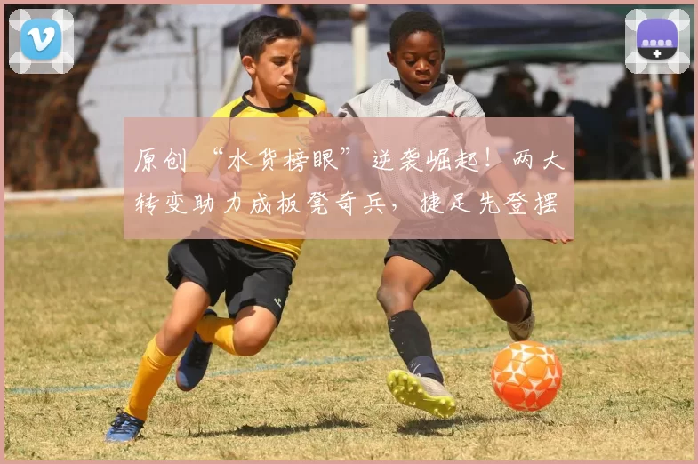 原创 “水货榜眼”逆袭崛起！两大转变助力成板凳奇兵，捷足先登摆脱短板重焕生机