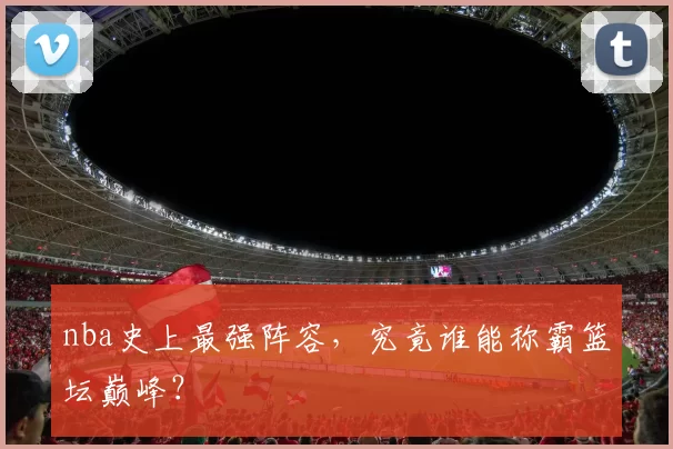 nba史上最强阵容，究竟谁能称霸篮坛巅峰？