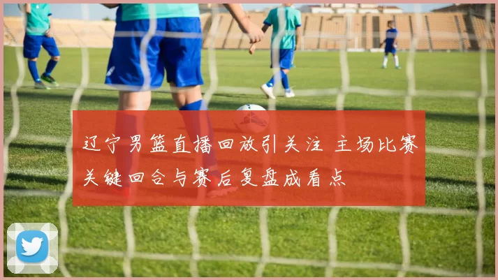 辽宁男篮直播回放引关注 主场比赛关键回合与赛后复盘成看点