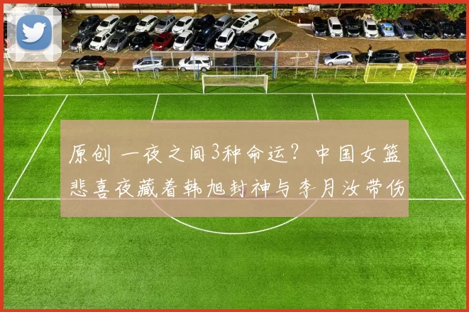 原创 一夜之间3种命运?中国女篮悲喜夜藏着韩旭封神与李月汝带伤的揪心悬念