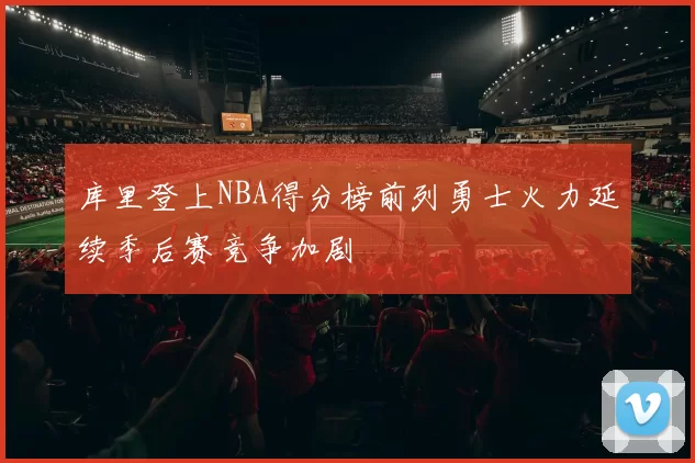 库里登上NBA得分榜前列勇士火力延续季后赛竞争加剧
