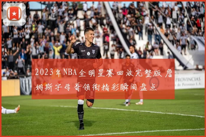 2023年NBA全明星赛回放完整版 詹姆斯字母哥领衔精彩瞬间盘点