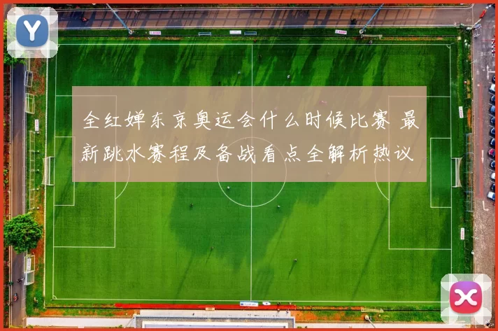 全红婵东京奥运会什么时候比赛 最新跳水赛程及备战看点全解析热议