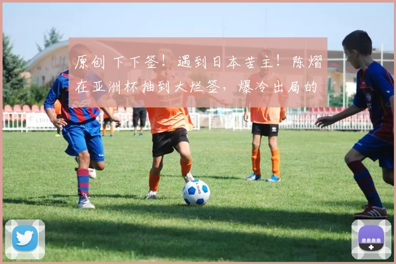 原创 下下签！遇到日本苦主！陈熠在亚洲杯抽到大烂签，爆冷出局的节奏