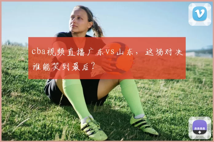 cba视频直播广东vs山东，这场对决谁能笑到最后？
