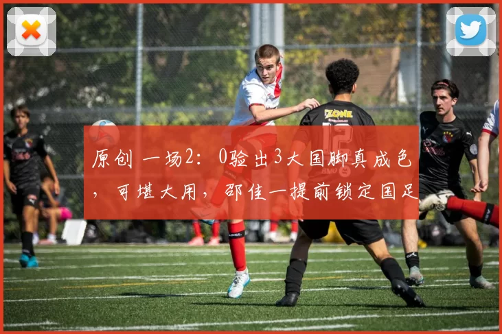 原创 一场2：0验出3大国脚真成色，可堪大用，邵佳一提前锁定国足3大主力