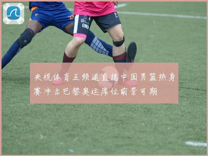 央视体育五频道直播中国男篮热身赛冲击巴黎奥运席位前景可期