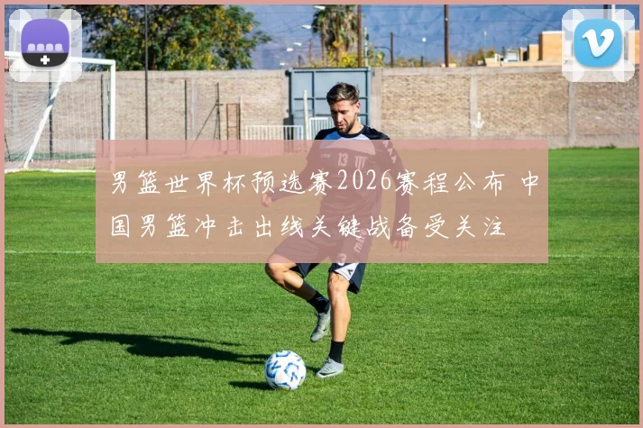 男篮世界杯预选赛2026赛程公布 中国男篮冲击出线关键战备受关注