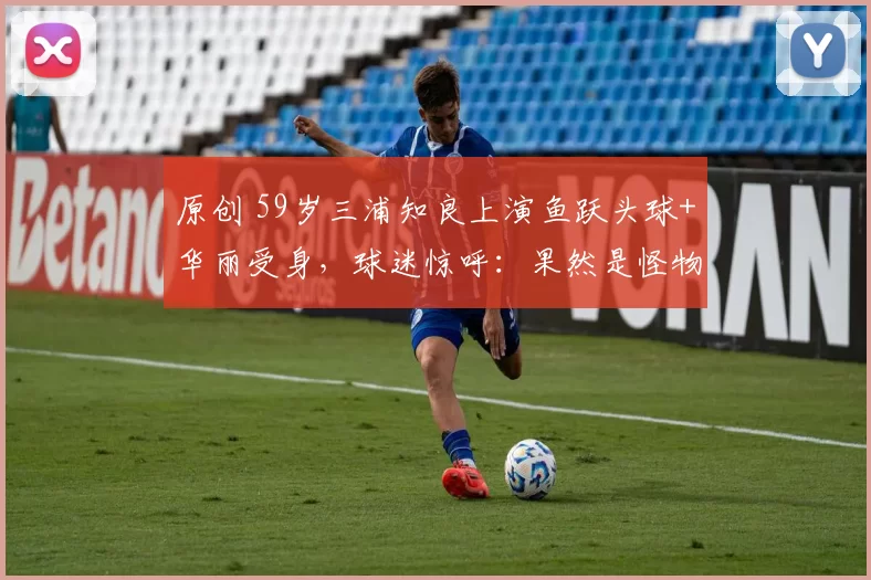 原创 59岁三浦知良上演鱼跃头球+华丽受身，球迷惊呼：果然是怪物！