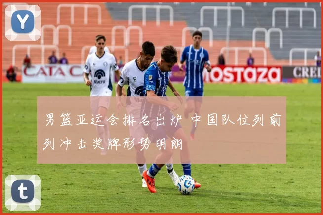 男篮亚运会排名出炉 中国队位列前列冲击奖牌形势明朗