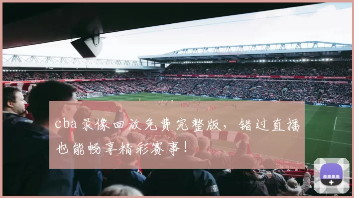 cba录像回放免费完整版，错过直播也能畅享精彩赛事！