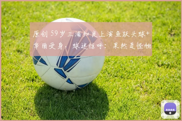 原创 59岁三浦知良上演鱼跃头球+华丽受身，球迷惊呼：果然是怪物！