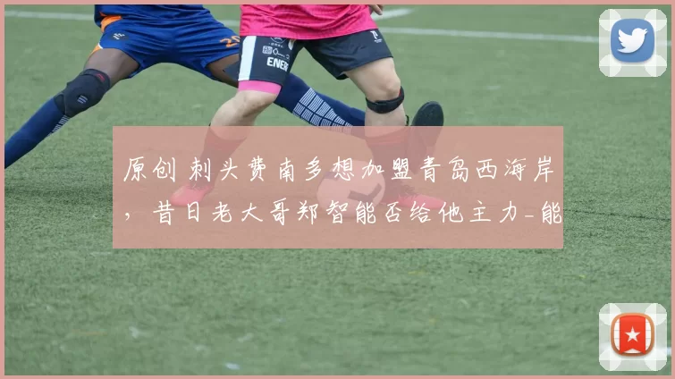 原创 刺头费南多想加盟青岛西海岸,昔日老大哥郑智能否给他主力_能否激活他的潜能?