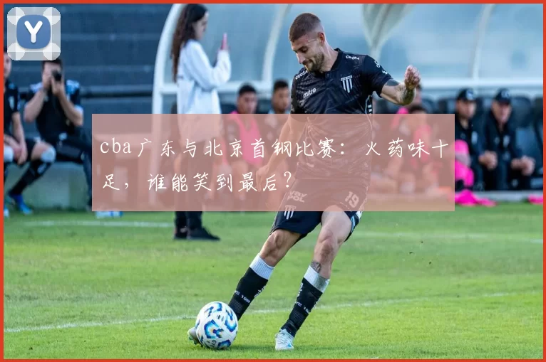 cba广东与北京首钢比赛：火药味十足，谁能笑到最后？