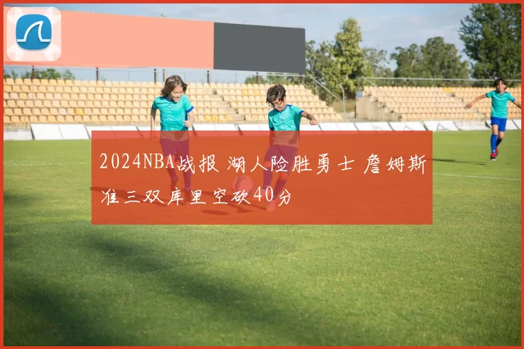 2024NBA战报 湖人险胜勇士 詹姆斯准三双库里空砍40分