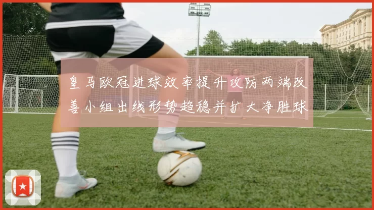 皇马欧冠进球效率提升攻防两端改善小组出线形势趋稳并扩大净胜球优势