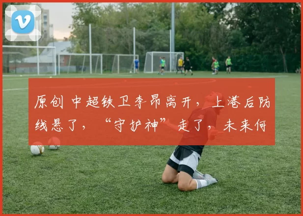 原创 中超铁卫李昂离开，上港后防线悬了，“守护神”走了，未来何去何从？