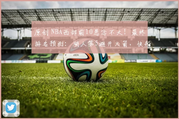 原创 NBA西部前10悬念不大！最终排名预测：湖人第5避开火箭，快船第9