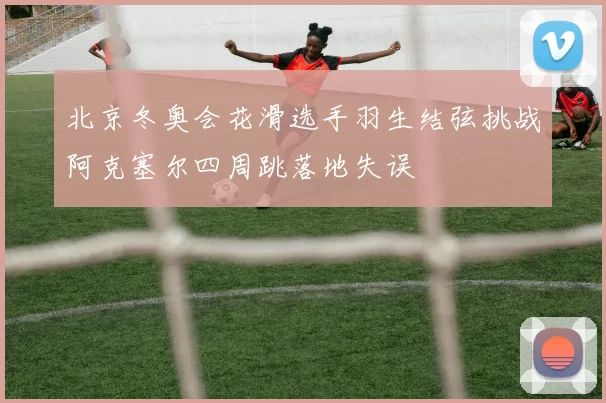 北京冬奥会花滑选手羽生结弦挑战阿克塞尔四周跳落地失误