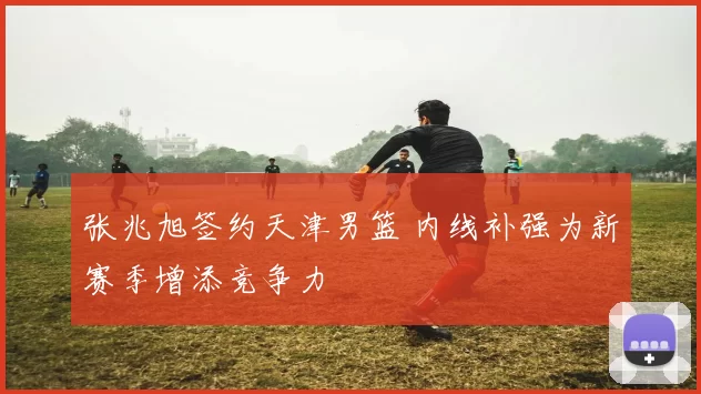 张兆旭签约天津男篮 内线补强为新赛季增添竞争力