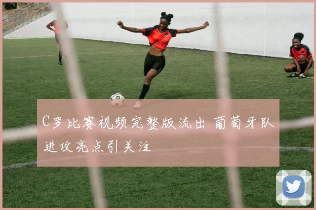 C罗比赛视频完整版流出 葡萄牙队进攻亮点引关注
