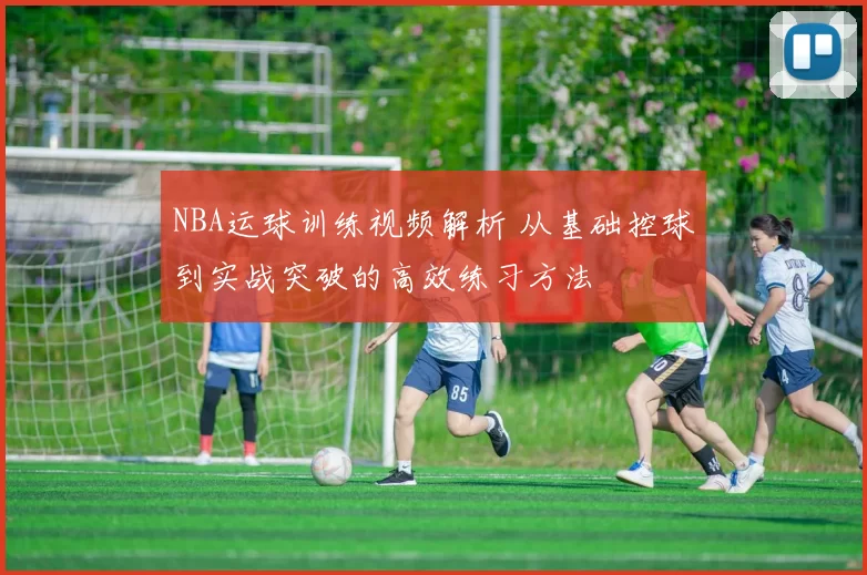 NBA运球训练视频解析 从基础控球到实战突破的高效练习方法