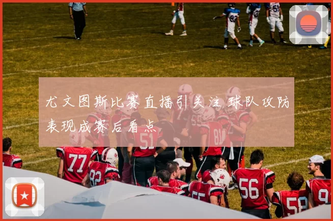 尤文图斯比赛直播引关注 球队攻防表现成赛后看点