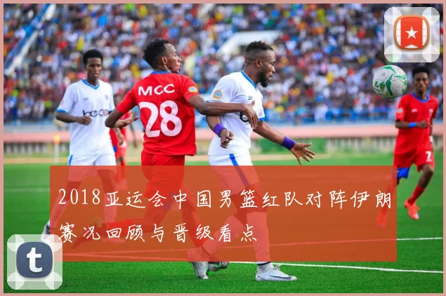 2018亚运会中国男篮红队对阵伊朗赛况回顾与晋级看点