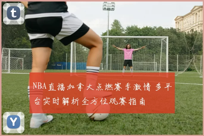 NBA直播加拿大点燃赛季激情 多平台实时解析全方位观赛指南