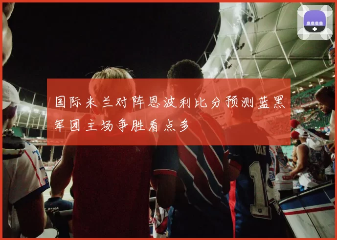 国际米兰对阵恩波利比分预测蓝黑军团主场争胜看点多