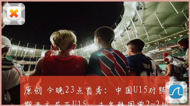 原创 今晚23点首秀：中国U15对阵斯洛文尼亚U15，去年韩国曾2-2战平对手