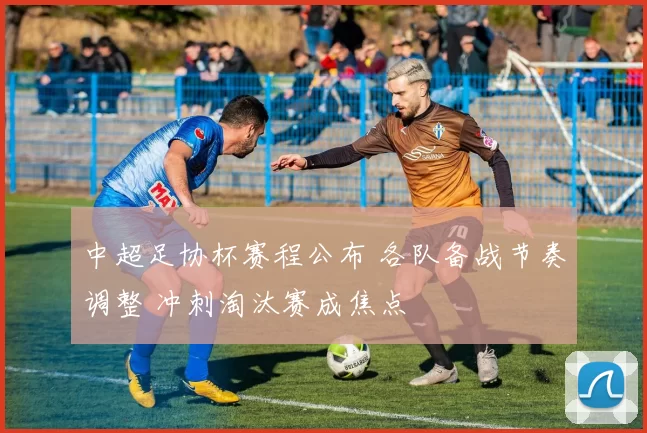 中超足协杯赛程公布 各队备战节奏调整 冲刺淘汰赛成焦点