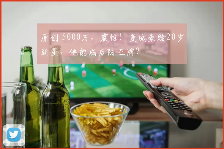 原创 5000万，震惊！曼城豪赌20岁新星，他能成后防王牌？
