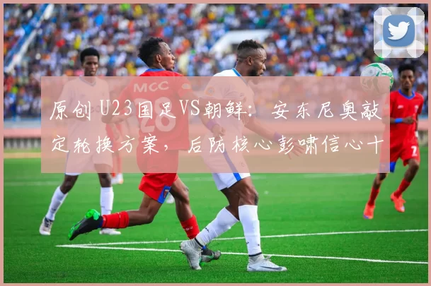 原创 U23国足VS朝鲜：安东尼奥敲定轮换方案，后防核心彭啸信心十足