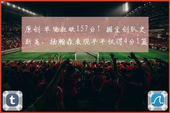 原创 单场狂砍157分！掘金创队史新高，杨瀚森表现平平仅得4分1篮板