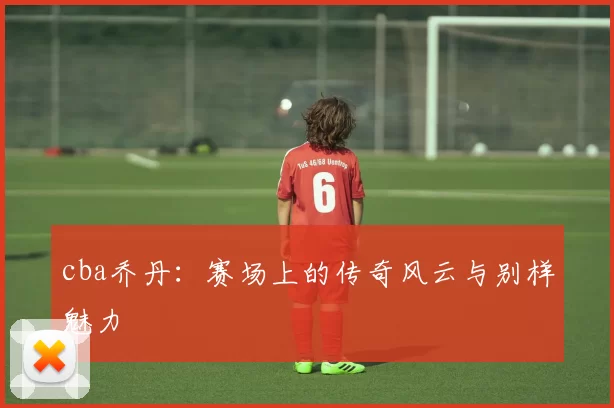 cba乔丹：赛场上的传奇风云与别样魅力